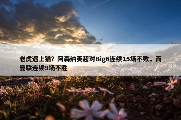 老虎遇上猫？阿森纳英超对Big6连续15场不败，而曼联连续9场不胜