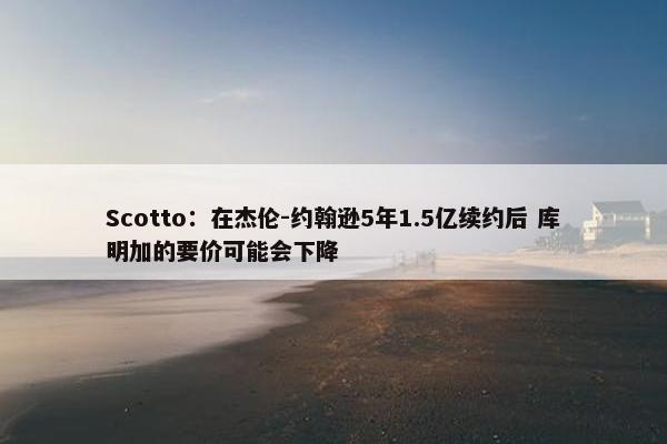 Scotto：在杰伦-约翰逊5年1.5亿续约后 库明加的要价可能会下降