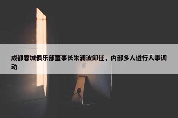 成都蓉城俱乐部董事长朱澜波卸任，内部多人进行人事调动