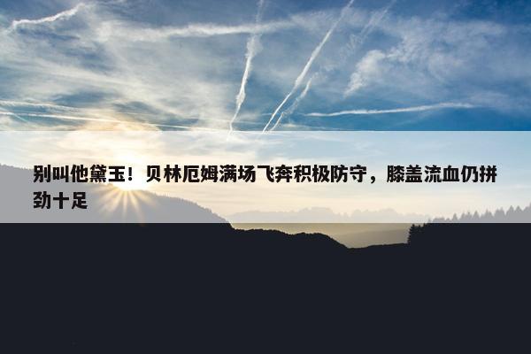 别叫他黛玉！贝林厄姆满场飞奔积极防守，膝盖流血仍拼劲十足