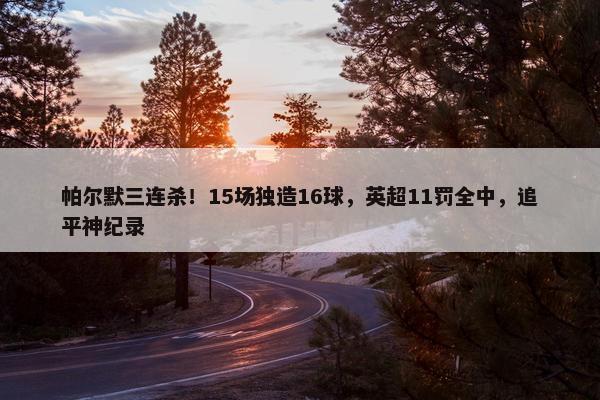 帕尔默三连杀！15场独造16球，英超11罚全中，追平神纪录