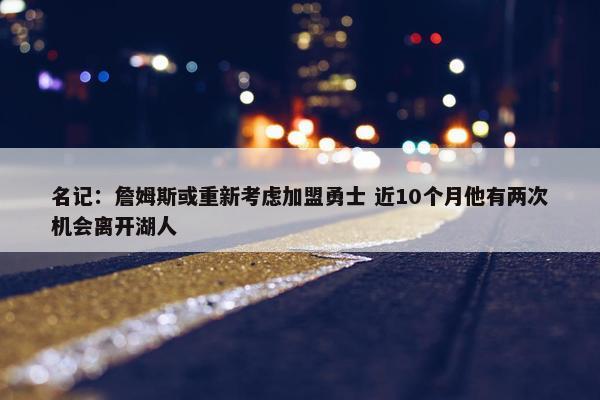 名记：詹姆斯或重新考虑加盟勇士 近10个月他有两次机会离开湖人