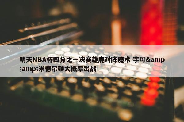 明天NBA杯四分之一决赛雄鹿对阵魔术 字母&amp;米德尔顿大概率出战