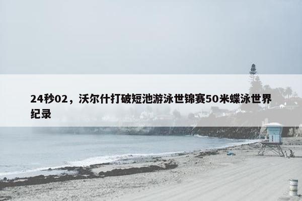 24秒02，沃尔什打破短池游泳世锦赛50米蝶泳世界纪录