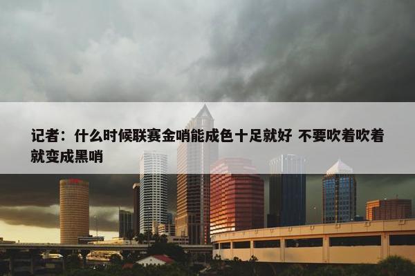 记者：什么时候联赛金哨能成色十足就好 不要吹着吹着就变成黑哨