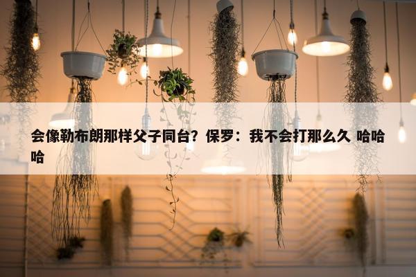 会像勒布朗那样父子同台？保罗：我不会打那么久 哈哈哈