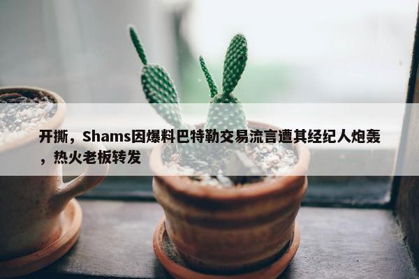 开撕，Shams因爆料巴特勒交易流言遭其经纪人炮轰，热火老板转发