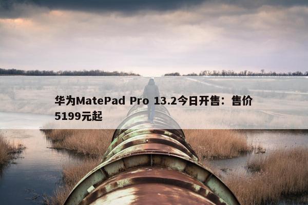 华为MatePad Pro 13.2今日开售：售价5199元起