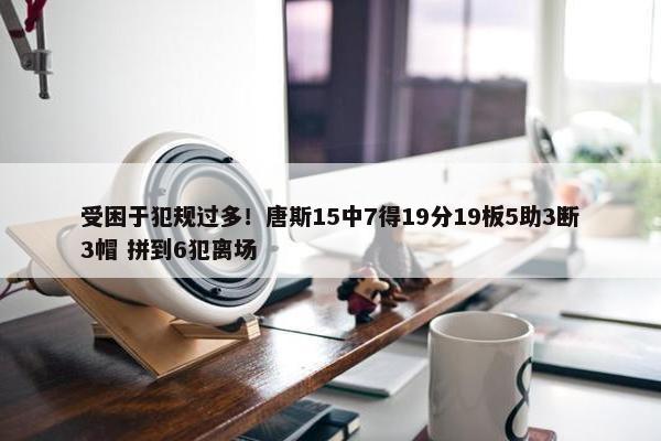 受困于犯规过多！唐斯15中7得19分19板5助3断3帽 拼到6犯离场