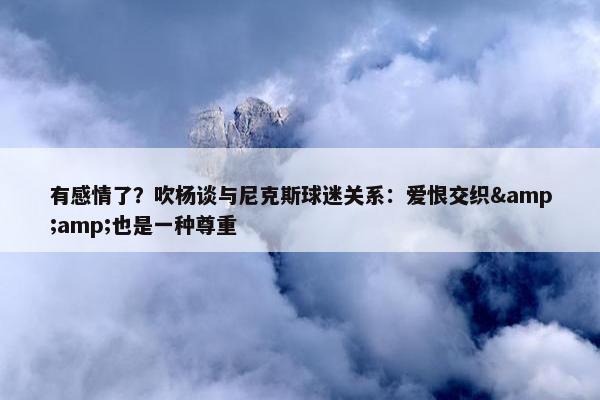 有感情了？吹杨谈与尼克斯球迷关系：爱恨交织&amp;也是一种尊重