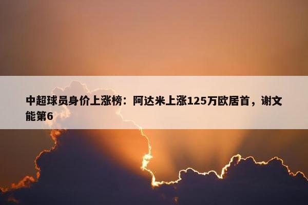 中超球员身价上涨榜：阿达米上涨125万欧居首，谢文能第6