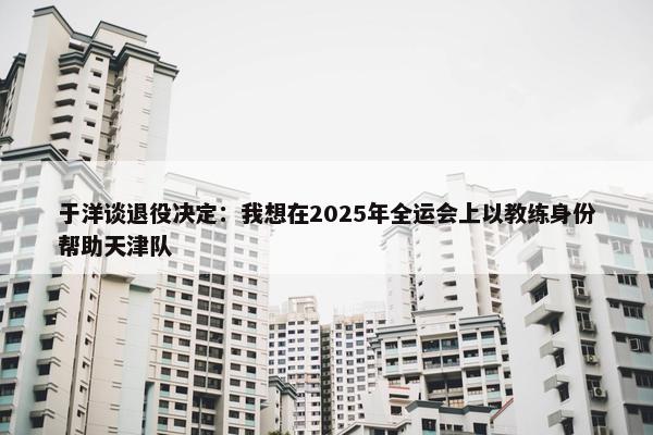 于洋谈退役决定：我想在2025年全运会上以教练身份帮助天津队