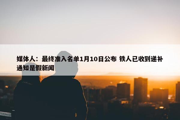 媒体人：最终准入名单1月10日公布 铁人已收到递补通知是假新闻