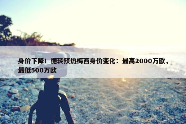 身价下降！德转预热梅西身价变化：最高2000万欧，最低500万欧