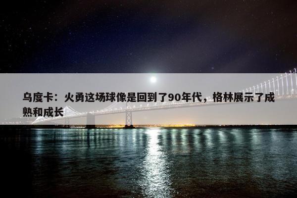 乌度卡：火勇这场球像是回到了90年代，格林展示了成熟和成长