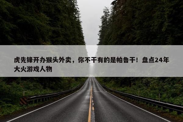 虎先锋开办猴头外卖，你不干有的是帕鲁干！盘点24年大火游戏人物