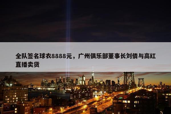 全队签名球衣8888元，广州俱乐部董事长刘倩与高红直播卖货