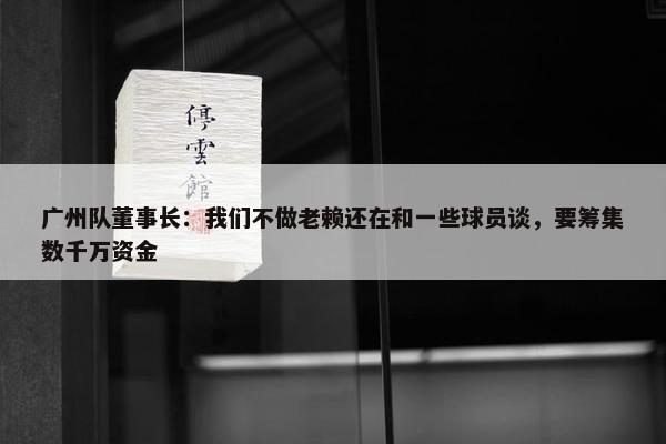 广州队董事长：我们不做老赖还在和一些球员谈，要筹集数千万资金