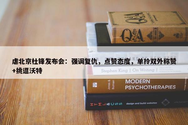 虐北京杜锋发布会：强调复仇，点赞态度，单拎双外称赞+挑逗沃特