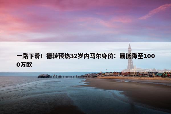 一路下滑！德转预热32岁内马尔身价：最低降至1000万欧