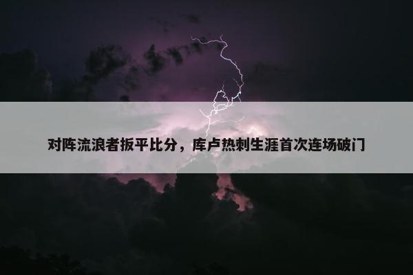 对阵流浪者扳平比分，库卢热刺生涯首次连场破门