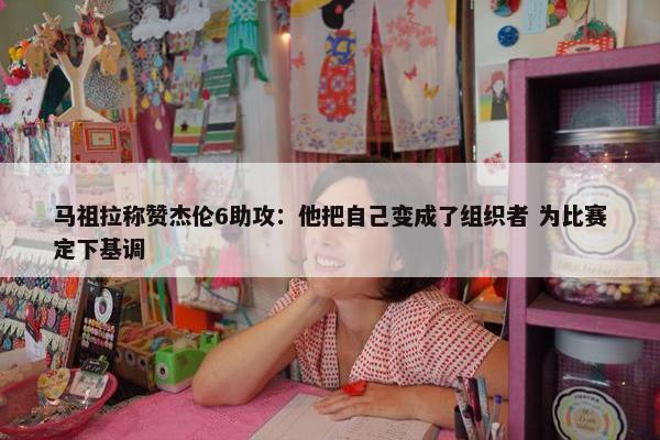 马祖拉称赞杰伦6助攻：他把自己变成了组织者 为比赛定下基调