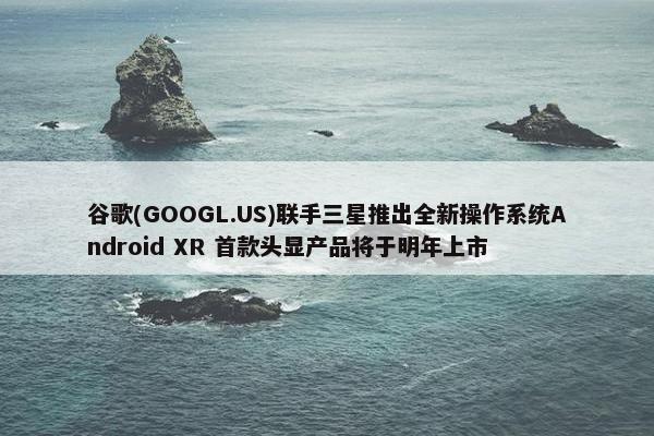 谷歌(GOOGL.US)联手三星推出全新操作系统Android XR 首款头显产品将于明年上市